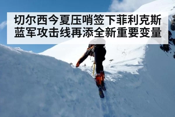 切尔西今夏压哨签下菲利克斯 蓝军攻击线再添全新重要变量