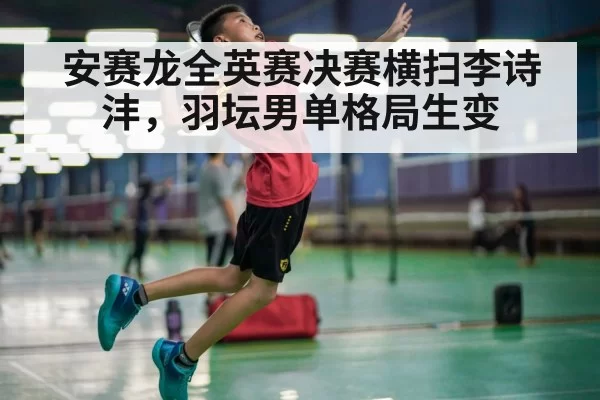 安赛龙全英赛决赛横扫李诗沣，羽坛男单格局生变