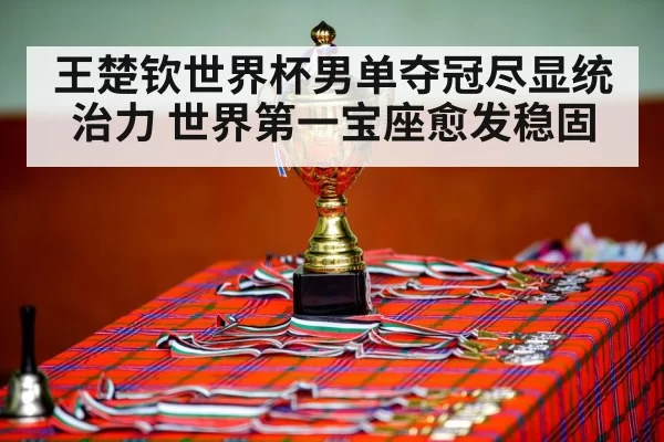 王楚钦世界杯男单夺冠尽显统治力 世界第一宝座愈发稳固